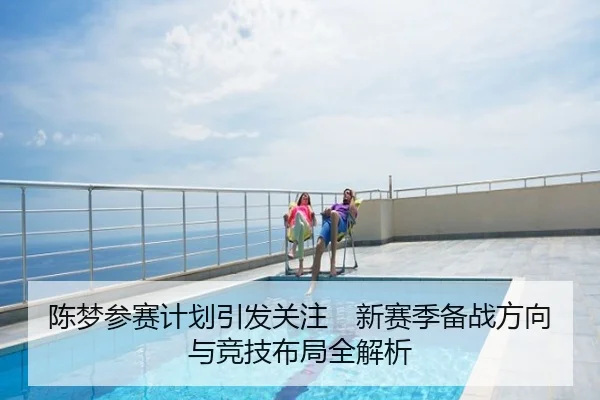 陈梦参赛计划引发关注　新赛季备战方向与竞技布局全解析