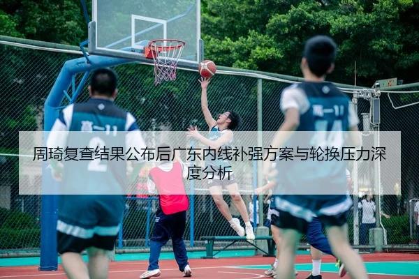 周琦复查结果公布后广东内线补强方案与轮换压力深度分析