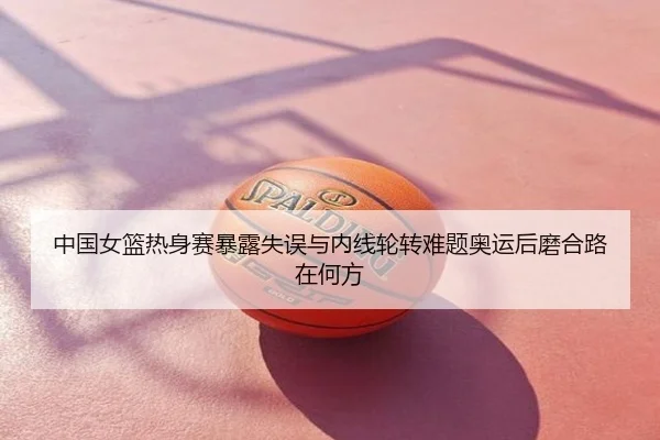 中国女篮热身赛暴露失误与内线轮转难题奥运后磨合路在何方