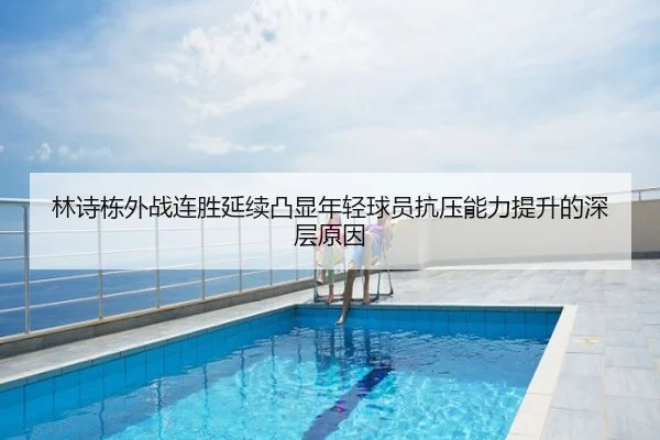 林诗栋外战连胜延续凸显年轻球员抗压能力提升的深层原因