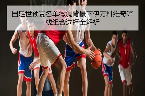 国足世预赛名单微调背景下伊万科维奇锋线组合选择全解析