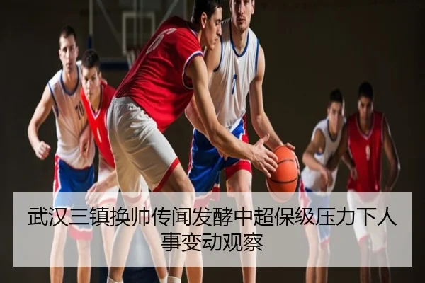 武汉三镇换帅传闻发酵中超保级压力下人事变动观察