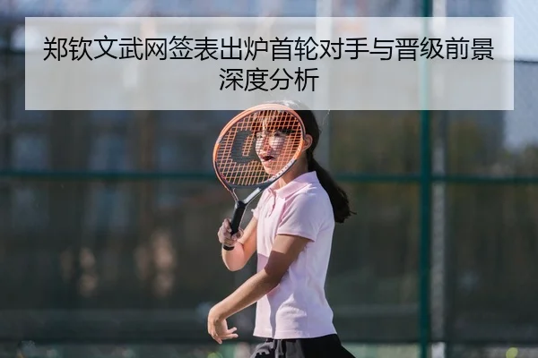 郑钦文武网签表出炉首轮对手与晋级前景深度分析